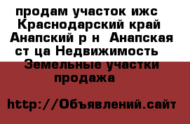 продам участок ижс - Краснодарский край, Анапский р-н, Анапская ст-ца Недвижимость » Земельные участки продажа   